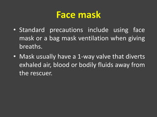 Face mask
• Standard precautions include using face
mask or a bag mask ventilation when giving
breaths.
• Mask usually have a 1-way valve that diverts
exhaled air, blood or bodily fluids away from
the rescuer.
 