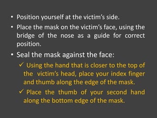 • Position yourself at the victim’s side.
• Place the mask on the victim’s face, using the
bridge of the nose as a guide for correct
position.
• Seal the mask against the face:
 Using the hand that is closer to the top of
the victim’s head, place your index finger
and thumb along the edge of the mask.
 Place the thumb of your second hand
along the bottom edge of the mask.
 