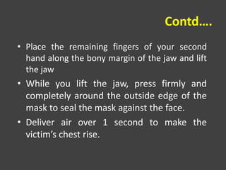 Contd….
• Place the remaining fingers of your second
hand along the bony margin of the jaw and lift
the jaw
• While you lift the jaw, press firmly and
completely around the outside edge of the
mask to seal the mask against the face.
• Deliver air over 1 second to make the
victim’s chest rise.
 