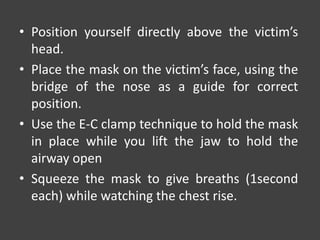• Position yourself directly above the victim’s
head.
• Place the mask on the victim’s face, using the
bridge of the nose as a guide for correct
position.
• Use the E-C clamp technique to hold the mask
in place while you lift the jaw to hold the
airway open
• Squeeze the mask to give breaths (1second
each) while watching the chest rise.
 