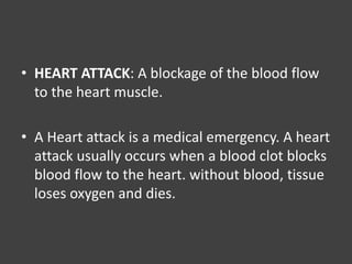 • HEART ATTACK: A blockage of the blood flow
to the heart muscle.
• A Heart attack is a medical emergency. A heart
attack usually occurs when a blood clot blocks
blood flow to the heart. without blood, tissue
loses oxygen and dies.
 