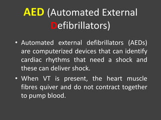 AED (Automated External
Defibrillators)
• Automated external defibrillators (AEDs)
are computerized devices that can identify
cardiac rhythms that need a shock and
these can deliver shock.
• When VT is present, the heart muscle
fibres quiver and do not contract together
to pump blood.
 