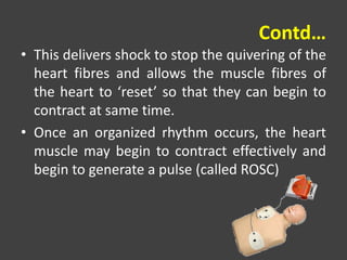 Contd…
• This delivers shock to stop the quivering of the
heart fibres and allows the muscle fibres of
the heart to ‘reset’ so that they can begin to
contract at same time.
• Once an organized rhythm occurs, the heart
muscle may begin to contract effectively and
begin to generate a pulse (called ROSC)
 