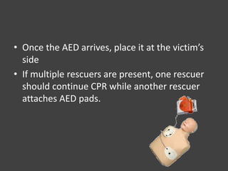 • Once the AED arrives, place it at the victim’s
side
• If multiple rescuers are present, one rescuer
should continue CPR while another rescuer
attaches AED pads.
 