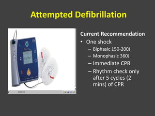 Attempted Defibrillation
Current Recommendation
• One shock
– Biphasic 150-200J
– Monophasic 360J
– Immediate CPR
– Rhythm check only
after 5 cycles (2
mins) of CPR
 