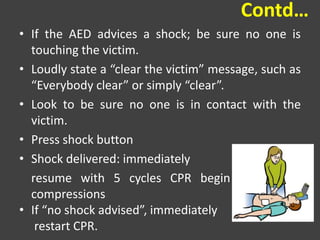 Contd…
• If the AED advices a shock; be sure no one is
touching the victim.
• Loudly state a “clear the victim” message, such as
“Everybody clear” or simply “clear”.
• Look to be sure no one is in contact with the
victim.
• Press shock button
• Shock delivered: immediately
resume with 5 cycles CPR begin with chest
compressions
• If “no shock advised”, immediately
restart CPR.
 