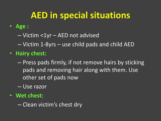 AED in special situations
• Age :
– Victim <1yr – AED not advised
– Victim 1-8yrs – use child pads and child AED
• Hairy chest:
– Press pads firmly, if not remove hairs by sticking
pads and removing hair along with them. Use
other set of pads now
– Use razor
• Wet chest:
– Clean victim’s chest dry
 