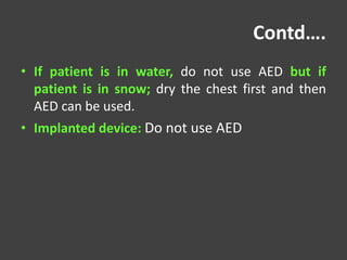 Contd….
• If patient is in water, do not use AED but if
patient is in snow; dry the chest first and then
AED can be used.
• Implanted device: Do not use AED
 
