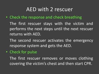 AED with 2 rescuer
• Check the response and check breathing
The first rescuer stays with the victim and
performs the next steps until the next rescuer
returns with AED.
The second rescuer activates the emergency
response system and gets the AED.
• Check for pulse
The first rescuer removes or moves clothing
covering the victim’s chest and then start CPR.
 