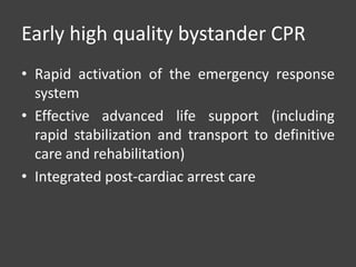 Early high quality bystander CPR
• Rapid activation of the emergency response
system
• Effective advanced life support (including
rapid stabilization and transport to definitive
care and rehabilitation)
• Integrated post-cardiac arrest care
 