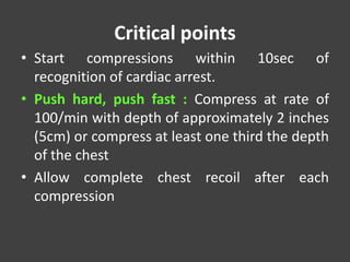 Critical points
• Start compressions within 10sec of
recognition of cardiac arrest.
• Push hard, push fast : Compress at rate of
100/min with depth of approximately 2 inches
(5cm) or compress at least one third the depth
of the chest
• Allow complete chest recoil after each
compression
 