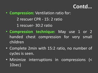 Contd…
• Compression: Ventilation ratio for:
2 rescuer CPR - 15: 2 ratio
1 rescuer- 30:2 ratio
• Compression technique: May use 1 or 2
handed chest compression for very small
children
• Complete 2min with 15:2 ratio, no number of
cycles is seen.
• Minimize interruptions in compressions (<
10sec)
 
