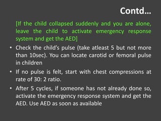 Contd…
[If the child collapsed suddenly and you are alone,
leave the child to activate emergency response
system and get the AED]
• Check the child’s pulse (take atleast 5 but not more
than 10sec). You can locate carotid or femoral pulse
in children
• If no pulse is felt, start with chest compressions at
rate of 30: 2 ratio.
• After 5 cycles, if someone has not already done so,
activate the emergency response system and get the
AED. Use AED as soon as available
 