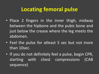 Locating femoral pulse
• Place 2 fingers in the inner thigh, midway
between the hipbone and the pubic bone and
just below the crease where the leg meets the
abdomen.
• Feel the pulse for atleast 5 sec but not more
than 10sec.
• If you do not definitely feel a pulse, begin CPR,
starting with chest compressions (CAB
sequence)
 