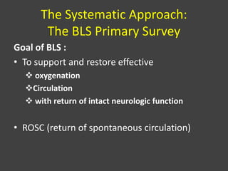 The Systematic Approach:
The BLS Primary Survey
Goal of BLS :
• To support and restore effective
 oxygenation
Circulation
 with return of intact neurologic function
• ROSC (return of spontaneous circulation)
 