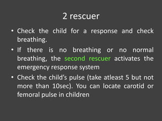2 rescuer
• Check the child for a response and check
breathing.
• If there is no breathing or no normal
breathing, the second rescuer activates the
emergency response system
• Check the child’s pulse (take atleast 5 but not
more than 10sec). You can locate carotid or
femoral pulse in children
 