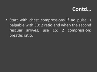 Contd…
• Start with chest compressions if no pulse is
palpable with 30: 2 ratio and when the second
rescuer arrives, use 15: 2 compression:
breaths ratio.
 