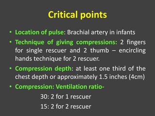 Critical points
• Location of pulse: Brachial artery in infants
• Technique of giving compressions: 2 fingers
for single rescuer and 2 thumb – encircling
hands technique for 2 rescuer.
• Compression depth: at least one third of the
chest depth or approximately 1.5 inches (4cm)
• Compression: Ventilation ratio-
30: 2 for 1 rescuer
15: 2 for 2 rescuer
 