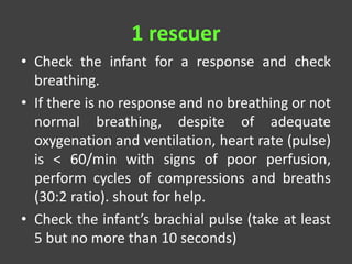 1 rescuer
• Check the infant for a response and check
breathing.
• If there is no response and no breathing or not
normal breathing, despite of adequate
oxygenation and ventilation, heart rate (pulse)
is < 60/min with signs of poor perfusion,
perform cycles of compressions and breaths
(30:2 ratio). shout for help.
• Check the infant’s brachial pulse (take at least
5 but no more than 10 seconds)
 