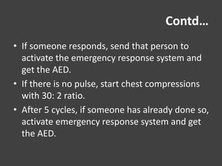 Contd…
• If someone responds, send that person to
activate the emergency response system and
get the AED.
• If there is no pulse, start chest compressions
with 30: 2 ratio.
• After 5 cycles, if someone has already done so,
activate emergency response system and get
the AED.
 