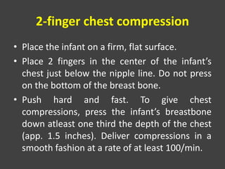 2-finger chest compression
• Place the infant on a firm, flat surface.
• Place 2 fingers in the center of the infant’s
chest just below the nipple line. Do not press
on the bottom of the breast bone.
• Push hard and fast. To give chest
compressions, press the infant’s breastbone
down atleast one third the depth of the chest
(app. 1.5 inches). Deliver compressions in a
smooth fashion at a rate of at least 100/min.
 
