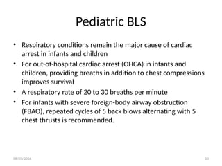 08/05/2026 10
Pediatric BLS
• Respiratory conditions remain the major cause of cardiac
arrest in infants and children
• For out-of-hospital cardiac arrest (OHCA) in infants and
children, providing breaths in addition to chest compressions
improves survival
• A respiratory rate of 20 to 30 breaths per minute
• For infants with severe foreign-body airway obstruction
(FBAO), repeated cycles of 5 back blows alternating with 5
chest thrusts is recommended.
 