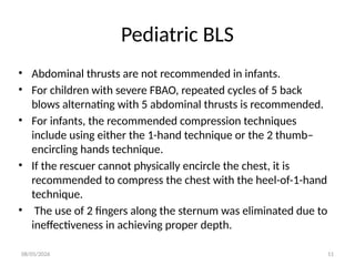 08/05/2026 11
Pediatric BLS
• Abdominal thrusts are not recommended in infants.
• For children with severe FBAO, repeated cycles of 5 back
blows alternating with 5 abdominal thrusts is recommended.
• For infants, the recommended compression techniques
include using either the 1-hand technique or the 2 thumb–
encircling hands technique.
• If the rescuer cannot physically encircle the chest, it is
recommended to compress the chest with the heel-of-1-hand
technique.
• The use of 2 fingers along the sternum was eliminated due to
ineffectiveness in achieving proper depth.
 