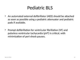 08/05/2026 12
Pediatric BLS
• An automated external defibrillator (AED) should be attached
as soon as possible using a pediatric attenuator and pediatric
pads if available.
• Prompt defibrillation for ventricular fibrillation (VF) and
pulseless ventricular tachycardia (pVT) is critical, with
minimization of peri-shock pauses.
 