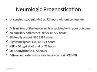 08/05/2026 32
Neurologic Prognostication
• Unconcious patient, M≤3 at 72 hours without confounder
• At least two of the foolowing is associated with poor outcome
 no pupillary and corneal reflex at ≥72 hours
 Bilaterally absent N20 SSEP wave
 Highly malignant EEG at > 24 hours
 NSE > 60 ug/l at 48 and or 72 hours
 Status myoclonus ≤ 72 hours
 Diffuse and extensive anoxic injury on brain CT/MRI
 