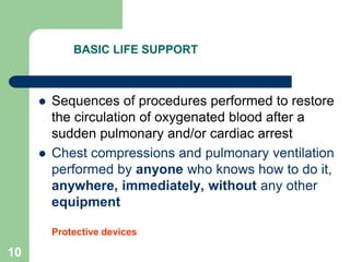 BASIC LIFE SUPPORT
 Sequences of procedures performed to restore
the circulation of oxygenated blood after a
sudden pulmonary and/or cardiac arrest
 Chest compressions and pulmonary ventilation
performed by anyone who knows how to do it,
anywhere, immediately, without any other
equipment
Protective devices
10
 
