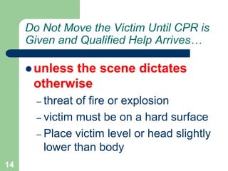 Do Not Move the Victim Until CPR is
Given and Qualified Help Arrives…
 unless the scene dictates
otherwise
– threat of fire or explosion
– victim must be on a hard surface
– Place victim level or head slightly
lower than body
14
 