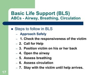 Basic Life Support (BLS)
ABCs - Airway, Breathing, Circulation
 Steps to follow in BLS
– Approach Safely
– 1. Check the responsiveness of the victim
– 2. Call for Help
– 3. Position victim on his or her back
– 4. Open the airway
– 5. Assess breathing
– 6. Assess circulation
– 7. Stay with the victim until help arrives.
17
 