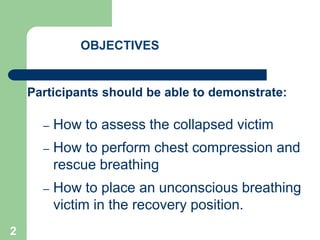 OBJECTIVES
Participants should be able to demonstrate:
– How to assess the collapsed victim
– How to perform chest compression and
rescue breathing
– How to place an unconscious breathing
victim in the recovery position.
2
 