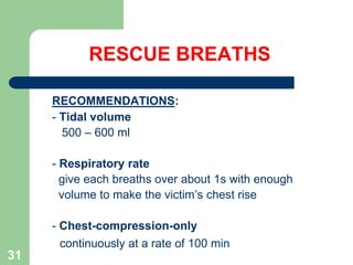 RESCUE BREATHS
RECOMMENDATIONS:
- Tidal volume
500 – 600 ml
- Respiratory rate
give each breaths over about 1s with enough
volume to make the victim’s chest rise
- Chest-compression-only
continuously at a rate of 100 min
31
 