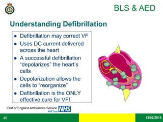 Date
East of England Ambulance Service
NHS Trust
BLS & AED
12/02/201540
Understanding Defibrillation
 Defibrillation may correct VF
 Uses DC current delivered
across the heart
 A successful defibrillation
“depolarizes” the heart’s
cells
 Depolarization allows the
cells to “reorganize”
 Defibrillation is the ONLY
effective cure for VF!
 