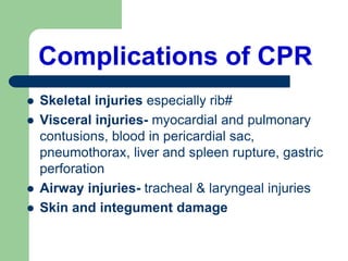 Complications of CPR
 Skeletal injuries especially rib#
 Visceral injuries- myocardial and pulmonary
contusions, blood in pericardial sac,
pneumothorax, liver and spleen rupture, gastric
perforation
 Airway injuries- tracheal & laryngeal injuries
 Skin and integument damage
 