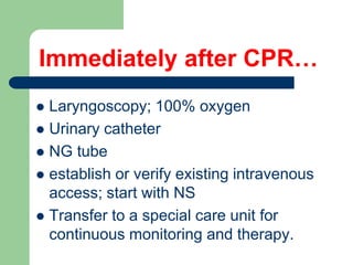 Immediately after CPR…
 Laryngoscopy; 100% oxygen
 Urinary catheter
 NG tube
 establish or verify existing intravenous
access; start with NS
 Transfer to a special care unit for
continuous monitoring and therapy.
 