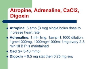 Atropine, Adrenaline, CaCl2,
Digoxin
 Atropine: 5 amp (3 mg) single bolus dose to
increase heart rate
 Adrenaline: 1 ml=1mg, 1amp=1:1000 dilution,
1gm=1000mg, 1000mg=1000ml 1mg every 2-3
min till B P is maintained
 Cacl 2= 5-10 mmol
 Digoxin = 0.5 mg stat then 0.25 mg 6hrly
 