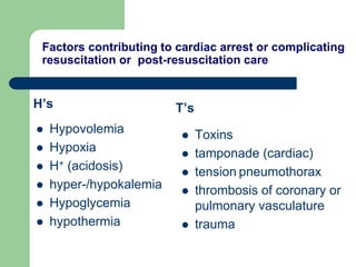 Factors contributing to cardiac arrest or complicating
resuscitation or post-resuscitation care
H’s
 Hypovolemia
 Hypoxia
 H+ (acidosis)
 hyper-/hypokalemia
 Hypoglycemia
 hypothermia
T’s
 Toxins
 tamponade (cardiac)
 tension pneumothorax
 thrombosis of coronary or
pulmonary vasculature
 trauma
 