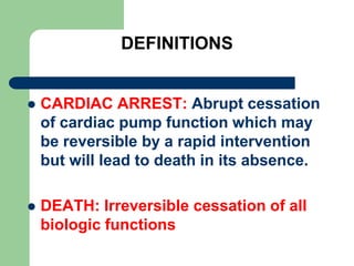 DEFINITIONS
 CARDIAC ARREST: Abrupt cessation
of cardiac pump function which may
be reversible by a rapid intervention
but will lead to death in its absence.
 DEATH: Irreversible cessation of all
biologic functions
 
