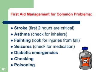  Stroke (first 2 hours are critical)
 Asthma (check for inhalers)
 Fainting (look for injuries from fall)
 Seizures (check for medication)
 Diabetic emergencies
 Chocking
 Poisoning
First Aid Management for Common Problems:
61
 