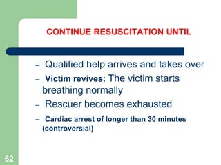 CONTINUE RESUSCITATION UNTIL
– Qualified help arrives and takes over
– Victim revives: The victim starts
breathing normally
– Rescuer becomes exhausted
– Cardiac arrest of longer than 30 minutes
(controversial)
62
 