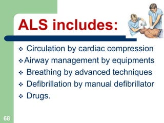  Circulation by cardiac compression
Airway management by equipments
 Breathing by advanced techniques
 Defibrillation by manual defibrillator
 Drugs.
68
ALS includes:
 