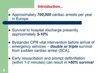 Introduction...
 Approximately 700,000 cardiac arrests per year
in Europe
 Survival to hospital discharge presently
approximately 5-10%
 Bystander CPR vital intervention before arrival of
emergency services – double or triple survival
from sudden cardiac arrest (SCA).
 Early resuscitation and prompt defibrillation
(within 1-2 minutes) can result in >60% survival
8
 