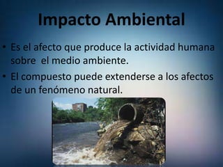 Impacto Ambiental
• Es el afecto que produce la actividad humana
sobre el medio ambiente.
• El compuesto puede extenderse a los afectos
de un fenómeno natural.

 