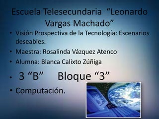 Escuela Telesecundaria “Leonardo
Vargas Machado”
• Visión Prospectiva de la Tecnología: Escenarios
deseables.
• Maestra: Rosalinda Vázquez Atenco
• Alumna: Blanca Calixto Zúñiga

•

3 “B”

Bloque “3”

• Computación.

 