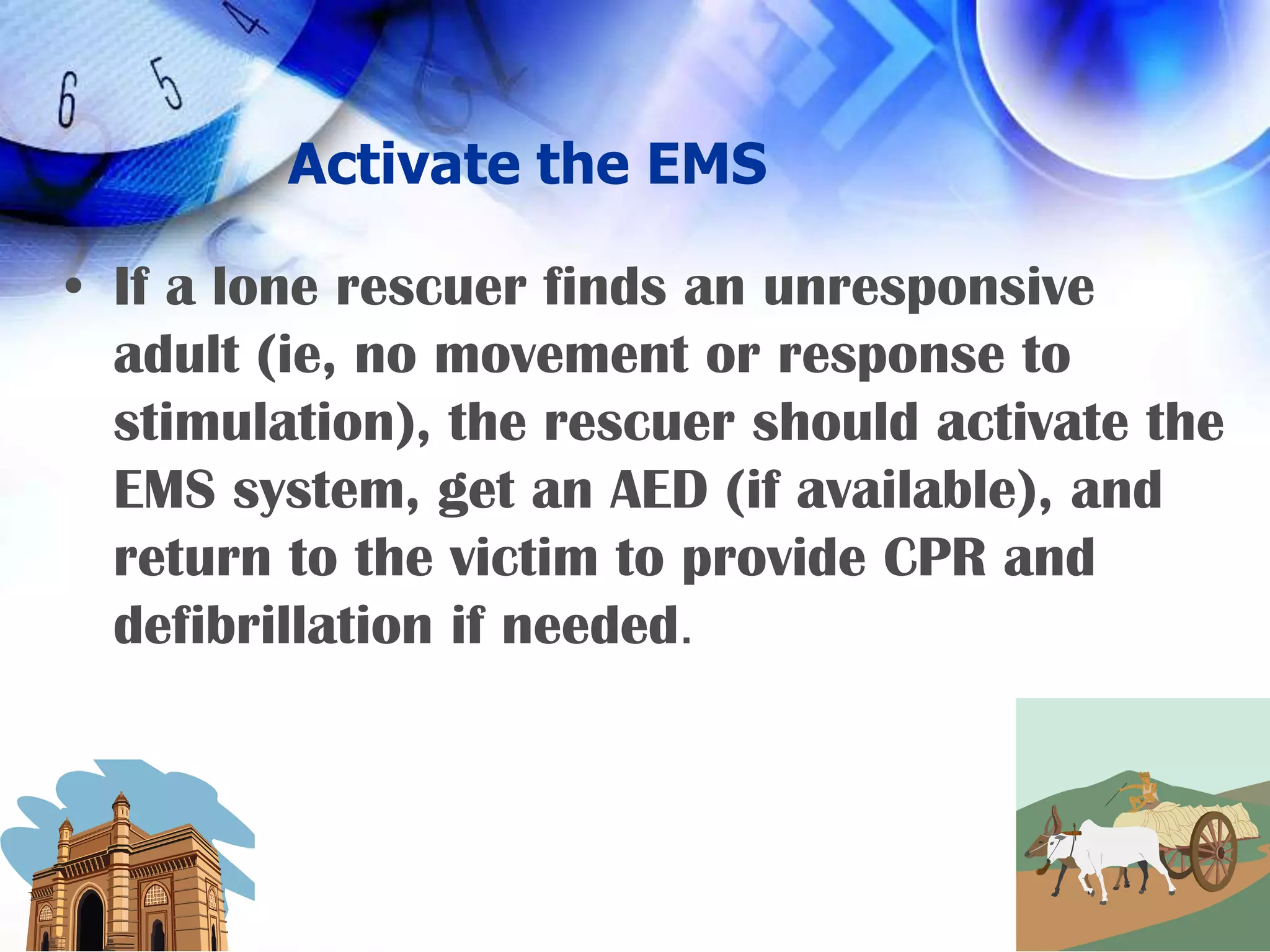 Activate the EMSIf a lone rescuer finds an unresponsive adult (ie, no movement or response to stimulation), the rescuer should activate the EMS system, get an AED (if available), and return to the victim to provide CPR and defibrillation if needed.