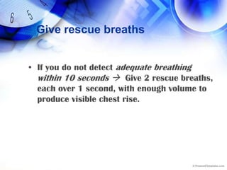 Give rescue breathsIf you do not detect adequate breathing within 10 seconds Give 2 rescue breaths, each over 1 second, with enough volume to produce visible chest rise.