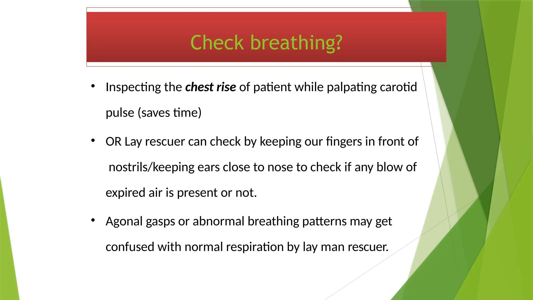 Check breathing?
• Inspecting the chest rise of patient while palpating carotid
pulse (saves time)
• OR Lay rescuer can check by keeping our fingers in front of
nostrils/keeping ears close to nose to check if any blow of
expired air is present or not.
• Agonal gasps or abnormal breathing patterns may get
confused with normal respiration by lay man rescuer.
 