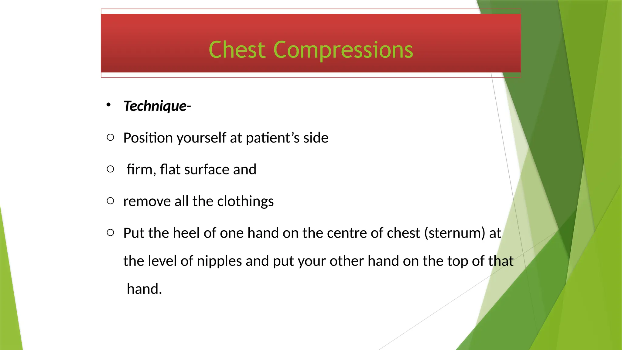 Chest Compressions
• Technique-
o Position yourself at patient’s side
o firm, flat surface and
o remove all the clothings
o Put the heel of one hand on the centre of chest (sternum) at
the level of nipples and put your other hand on the top of that
hand.
 